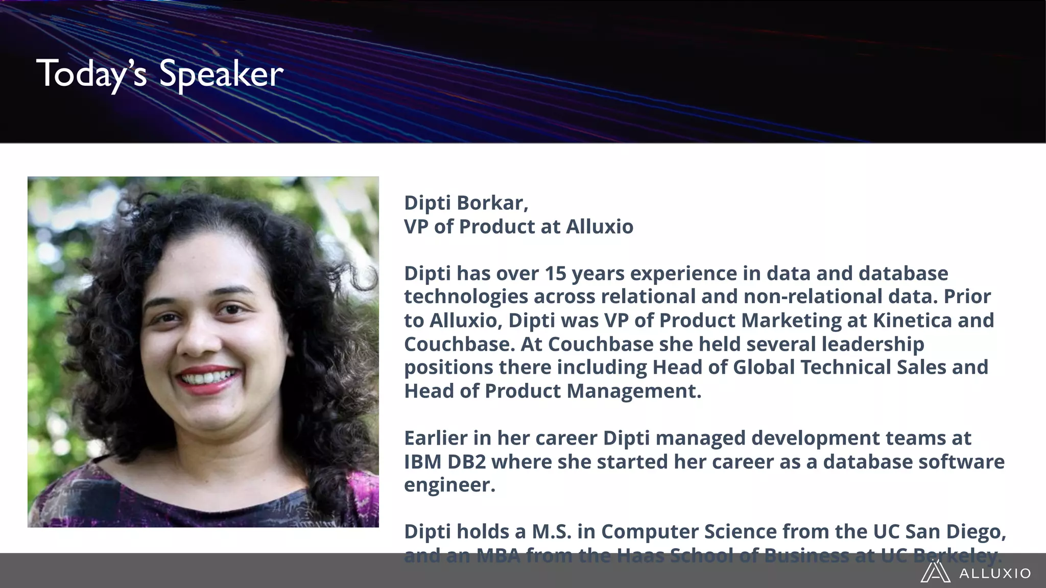 Dipti Borkar,
VP of Product at Alluxio
Dipti has over 15 years experience in data and database
technologies across relational and non-relational data. Prior
to Alluxio, Dipti was VP of Product Marketing at Kinetica and
Couchbase. At Couchbase she held several leadership
positions there including Head of Global Technical Sales and
Head of Product Management.
Earlier in her career Dipti managed development teams at
IBM DB2 where she started her career as a database software
engineer.
Dipti holds a M.S. in Computer Science from the UC San Diego,
and an MBA from the Haas School of Business at UC Berkeley.
Today’s Speaker
 