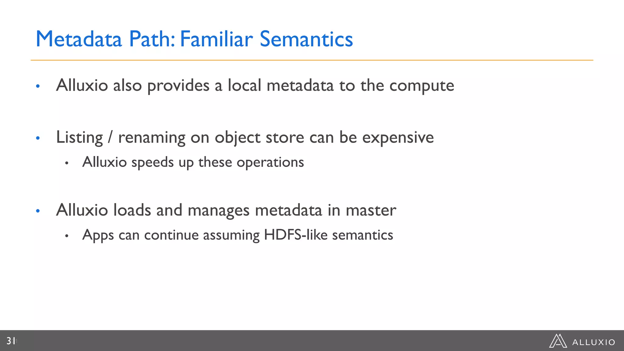 Metadata Path: Familiar Semantics
• Alluxio also provides a local metadata to the compute
• Listing / renaming on object store can be expensive
• Alluxio speeds up these operations
• Alluxio loads and manages metadata in master
• Apps can continue assuming HDFS-like semantics
3131
 