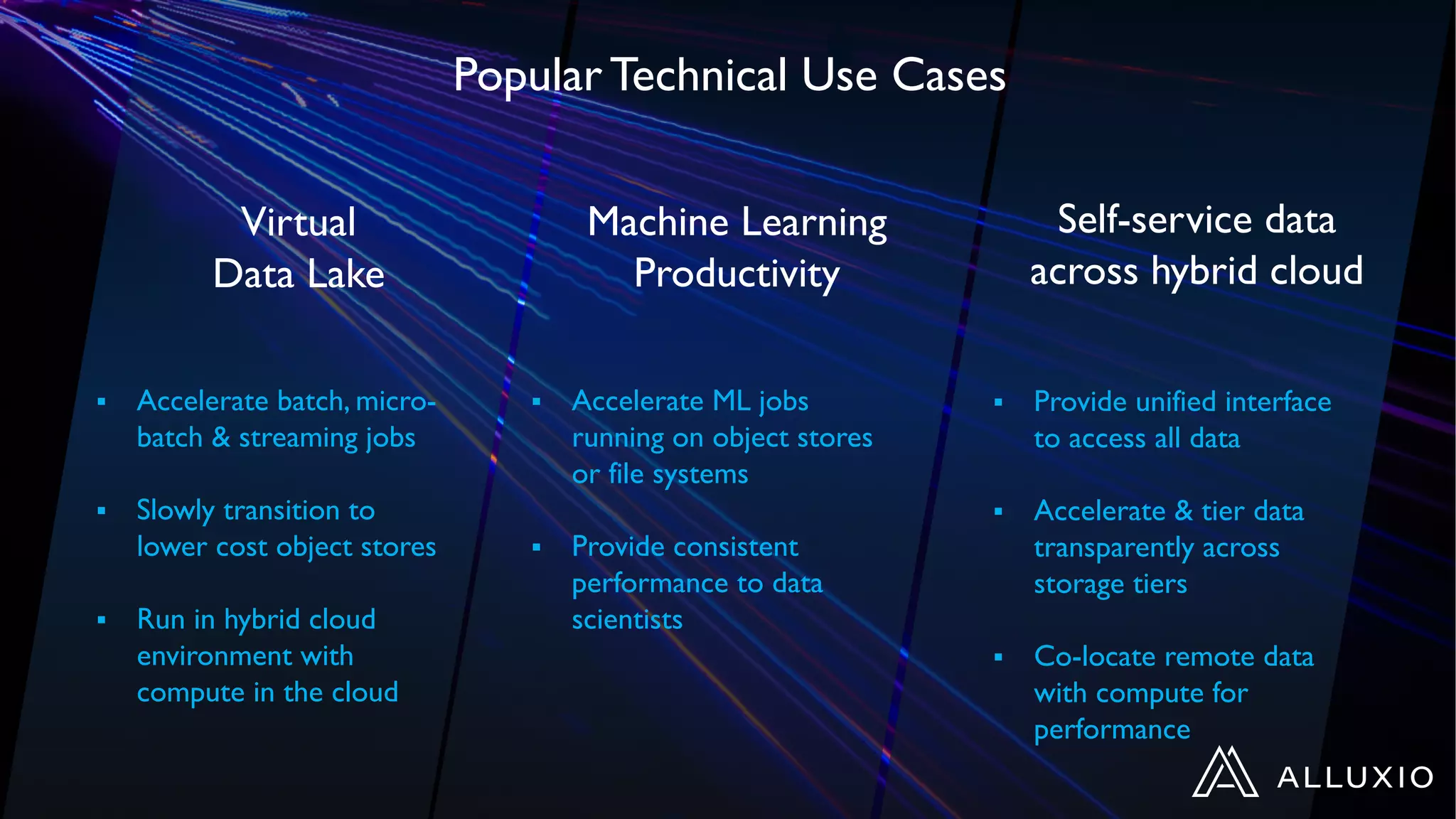 Virtual
Data Lake
§ Accelerate batch, micro-
batch & streaming jobs
§ Slowly transition to
lower cost object stores
§ Run in hybrid cloud
environment with
compute in the cloud
§ Accelerate ML jobs
running on object stores
or file systems
§ Provide consistent
performance to data
scientists
§ Provide unified interface
to access all data
§ Accelerate & tier data
transparently across
storage tiers
§ Co-locate remote data
with compute for
performance
Machine Learning
Productivity
Self-service data
across hybrid cloud
Popular Technical Use Cases
 