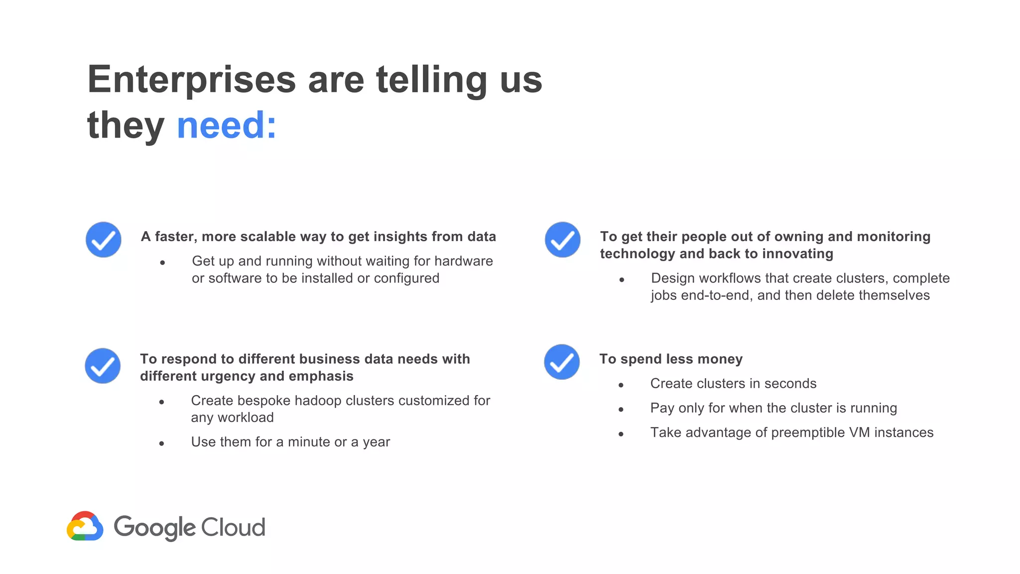 Enterprises are telling us
they need:
To respond to different business data needs with
different urgency and emphasis
● Create bespoke hadoop clusters customized for
any workload
● Use them for a minute or a year
A faster, more scalable way to get insights from data
● Get up and running without waiting for hardware
or software to be installed or configured
To get their people out of owning and monitoring
technology and back to innovating
● Design workflows that create clusters, complete
jobs end-to-end, and then delete themselves
To spend less money
● Create clusters in seconds
● Pay only for when the cluster is running
● Take advantage of preemptible VM instances
 