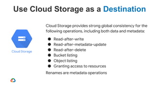 Cloud Storage provides strong global consistency for the
following operations, including both data and metadata:
● Read-after-write
● Read-after-metadata-update
● Read-after-delete
● Bucket listing
● Object listing
● Granting access to resources
Renames are metadata operations
Use Cloud Storage as a Destination
Cloud Storage
 
