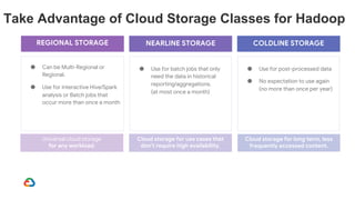Take Advantage of Cloud Storage Classes for Hadoop
● Can be Multi-Regional or
Regional.
● Use for interactive Hive/Spark
analysis or Batch jobs that
occur more than once a month
REGIONAL STORAGE
Universal cloud storage
for any workload.
Cloud storage for use cases that
don't require high availability.
NEARLINE STORAGE
● Use for batch jobs that only
need the data in historical
reporting/aggregations.
(at most once a month)
Cloud storage for long term, less
frequently accessed content.
COLDLINE STORAGE
● Use for post-processed data
● No expectation to use again
(no more than once per year)
 