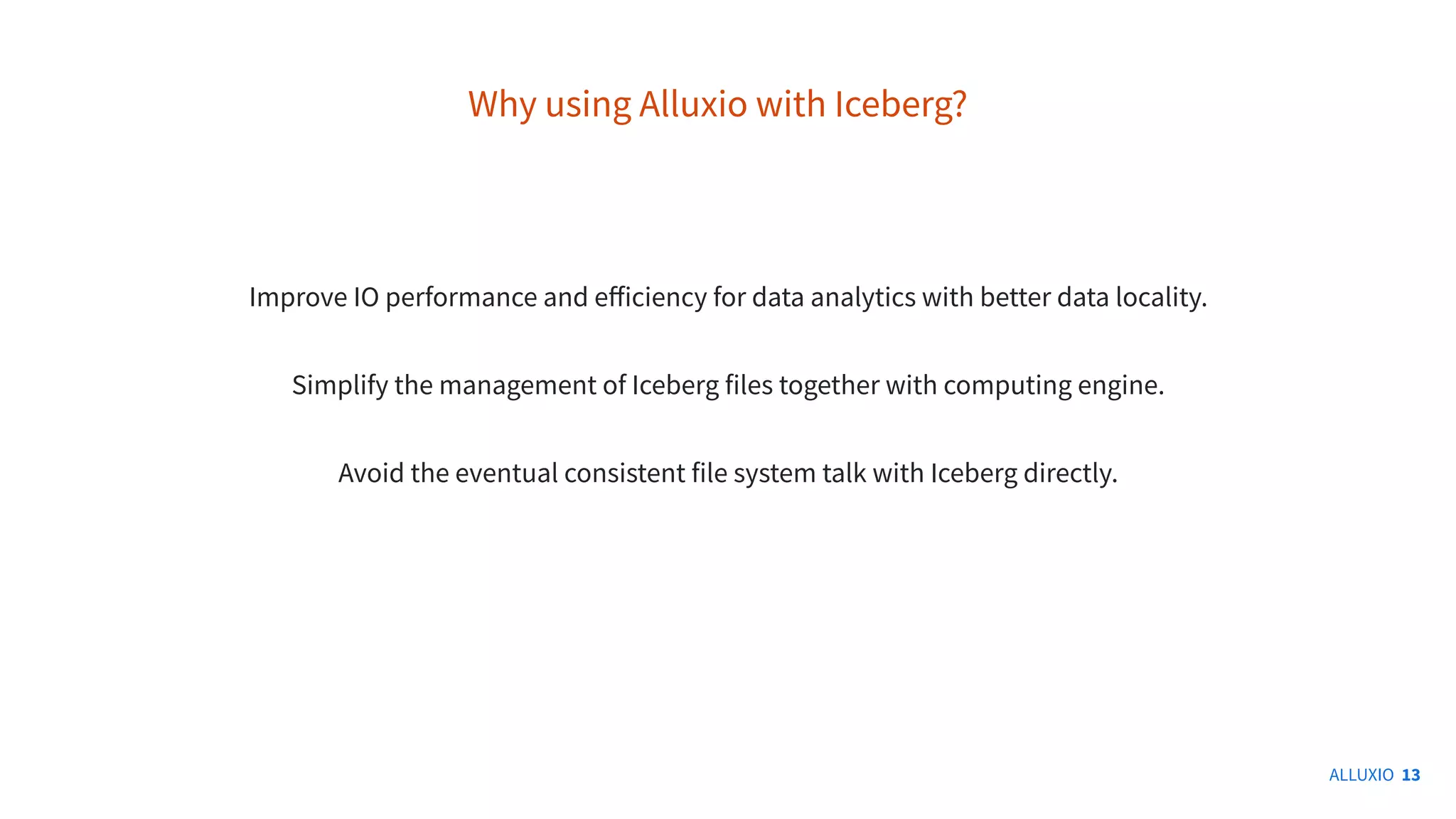 ALLUXIO 13
Why using Alluxio with Iceberg?
Improve IO performance and eﬀiciency for data analytics with better data locality.
Simplify the management of Iceberg files together with computing engine.
Avoid the eventual consistent file system talk with Iceberg directly.
 
