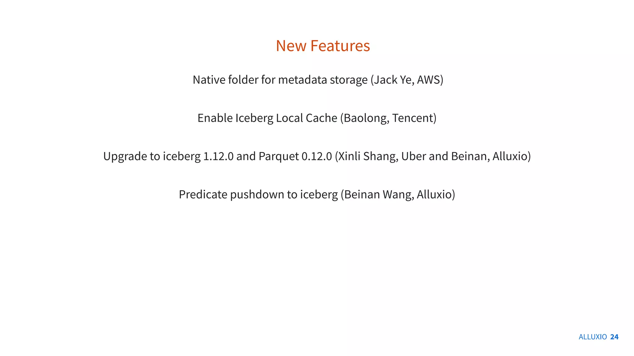 ALLUXIO 24
New Features
Native folder for metadata storage (Jack Ye, AWS)
Enable Iceberg Local Cache (Baolong, Tencent)
Upgrade to iceberg 1.12.0 and Parquet 0.12.0 (Xinli Shang, Uber and Beinan, Alluxio)
Predicate pushdown to iceberg (Beinan Wang, Alluxio)
 