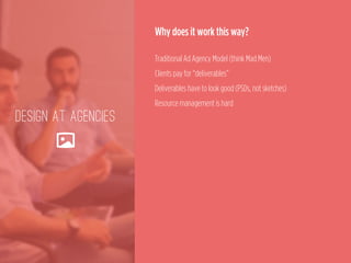 DESIGN AT AGENCIES
🌄
Why does it work this way?
 
Traditional Ad Agency Model (think Mad Men) 
Clients pay for “deliverables” 
Deliverables have to look good (PSDs, not sketches) 
Resource management is hard
 