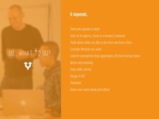 It depends.
 
There are upsides to both 
Start at an agency, move to a product company 
Think about what you like to do most and focus there 
Consider lifestyle you want 
Look for somewhere that appreciates UX from the top down 
Never stop learning 
Keep skills current 
Design A LOT 
Volunteer 
Share your work (early and often)
so... WHAT TO DO?
%
 