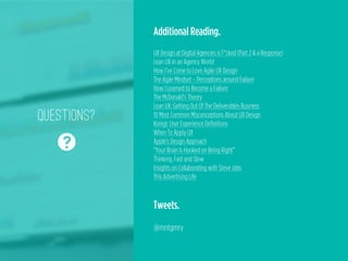 Questions?
❓
@mntgmry
Additional Reading.
!
UX Design at Digital Agencies is F*cked (Part 2 & a Response)
Lean UX in an Agency World
How I’ve Come to Love Agile UX Design
The Agile Mindset – Perceptions around Failure
How I Learned to Become a Failure
The McDonald’s Theory
Lean UX: Getting Out Of The Deliverables Business
10 Most Common Misconceptions About UX Design
Konigi: User Experience Definitions
When To Apply UX
Apple's Design Approach
“Your Brain Is Hooked on Being Right”
Thinking, Fast and Slow
Insights on Collaborating with Steve Jobs
This Advertising Life
Tweets.
!
@mntgmry
 