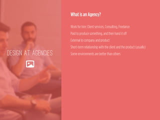 DESIGN AT AGENCIES
🌄
What is an Agency?
 
Work for hire: Client services, Consulting, Freelance 
Paid to produce something, and then hand it off 
External to company and product 
Short-term relationship with the client and the product (usually) 
Some environments are better than others
 