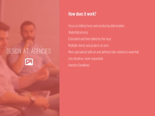 DESIGN AT AGENCIES
🌄
How does it work?
 
Focus on billing hours and producing deliverables 
Waterfall process 
Estimated and then billed by the hour 
Multiple clients and projects at once 
More specialized skill set and defined roles related to waterfall 
Less iterative, more sequential 
Hard(er) Deadlines
 