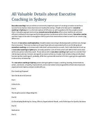 All Valuable Details about Executive
Coaching in Sydney
Executive coaching hasturnedintoan extremelyimportantapart of creatinga creative as well asa
successful workplace manybusinessesinSydneythesedays.People whotake partin executive
coaching in Sydneyare ina distinctiveplace of influence aswell asguidance forthe people around
them.Usingthe appropriate training, executivecoachingSydneyoffersalesstraditional yetmore
efficientmethodof trainingaswell ashelpingvisitors toadvance withintheircareers. Executive coaches
use theirtopicsto be able to strengthenskillsinpartsthatneedenhancementaswell ascan create a big
difference.
The aim of executive coachingSydney shouldbe aboutassistingindividual growthandthenanychange
that isrequired.There are numerousof waysthose whoare associatedwithorare thinkingabout
executive coachingcan increase eachindividual'sachievementasa coach. Each individual who'ssetup
inexecutive coachingin Sydney has alreadyoptedfora set of limitswhichwill define theirconnection
witheverypersonwhotheycoach.Those whoworkin executive coachingmightwantto considertheir
role beinganadvisor,listener,alongwithacreatorso that as a leader.Each relationshipanindividual
has duringthiscoachingwill,probably,differbutapreconditionedsetof limitsisgoingtobe applicable
inalmostany relationship.
The executive coachingin Sydney processbringstogetherimpact,coaching,hearing,determination,
action,assistance,empathy,improvement,andconversationtoleverageabilitiesthatmake improved
organizational impetusandpersonalizedfocus.
Pre-CoachingProposal:
Gain Dedication&Contract
Part I
CollectInfo
Part II
TrainingDiscussionsRegardingInfo
Part III
Co-DevelopingRealizingfor,Setup,Effects,Organizational Result,andaTechnique forQualitySolutions
Part IV
Dedication
Part V
 