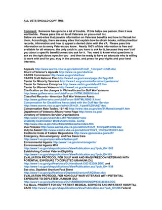 ALL VETS SHOULD COPY THIS


Comment: Someone has gone to a lot of trouble. If this helps one person, then it was
worthwhile. Please pass this on to all Veterans on you e-mail list.
Below are web-sites that provide information on Veterans benefits and how to file/ask for
them. Accordingly, there are many sites that explain how to obtain books, military/medical
records, information and how to appeal a denied claim with the VA. Please pass this
information on to every Veteran you know. Nearly 100% of this information is free and
available for all veterans, the only catch is: you have to ask for it, because they won't tell
you about a specific benefit unless you ask for it. You need to know what questions to
ask so the right doors open for you and then be ready to have an advocate who is willing
to work with and for you, stay in the process, and press for your rights and your best
interests.

Appeals http://www.warms.vba.va.gov/admin21/m21_1/mr/part1/ch05.doc
Board of Veteran's Appeals http://www.va.gov/vbs/bva/
CARES Commission http://www.va.gov/vbs/bva/
CARES Draft National Plan http://www1.va.gov/cares/page.cfm?pg=105
Center for Minority Veterans http://www1.va.gov/centerforminorityveterans/
Center for Veterans Enterprise http://www.vetbiz.gov/default2.htm
Center for Women Veterans http://www1.va.gov/womenvet/
Clarification on the changes in VA healthcare for Gulf War Veterans
http://www.gulfwarvets.com/ubb/Forum1/HTML/000016.html
Classified Records - American Gulf War Veterans Assoc
http://www.gulfwarvets.com/ubb/Forum18/HTML/000011.html
Compensation for Disabilities Associated with the Gulf War Service
http://www.warms.vba.va.gov/admin21/m21_1/part6%20/ch07.doc
Compensation Rate Tables, 12-1-03 http://www.vba.va.gov/bln/21/Rates/comp01.htm
Department of Veterans Affairs Home Page http://www.va.gov/
Directory of Veterans Service Organizations
http://www1.va.gov/vso/index.cfm?template=view
Disability Examination Worksheets Index, Comp
http://www.vba.va.gov/bln/21/Benefits/exams/index.htm
Due Process http://www.warms.vba.va.gov/admin21/m21_1/mr/part1/ch02.doc
Duty to Assist http://www.warms.vba.va.gov/admin21/m21_1/mr/part1/ch01.doc
Electronic Code of Federal Regulations http://www.gpoaccess.gov/ecfr/
Emergency, Non-emergency, and Fee Basis Care
http://www1.va.gov/opa/vadocs/fedben.pdf
Environmental Agents http://www1.va.gov/environagents/
Environmental Agents M10
http://www1.va.gov/vhapublications/ViewPublication.asp?pub_ID=1002
Establishing Combat Veteran Eligibility
http://www1.va.gov/vhapublications/ViewPublication.asp?pub_ID=315
EVALUATION PROTOCOL FOR GULF WAR AND IRAQI FREEDOM VETERANS WITH
POTENTIAL EXPOSURE TO DEPLETED URANIUM (DU)
http://www1.va.gov/gulfwar/docs/DUHandbook1303122304.DOC and
http://www1.va.gov/vhapublications/ViewPublication.asp?pub_ID=1158
See also, Depleted Uranium Fact Sheet
http://www1.va.gov/gulfwar/docs/DepletedUraniumFAQSheet.doc
EVALUATION PROTOCOL FOR NON-GULF WAR VETERANS WITH POTENTIAL
EXPOSURE TO DEPLETED URANIUM (DU)
http://www1.va.gov/gulfwar/docs/DUHANDBOOKNONGW130340304.DOC
Fee Basis, PRIORITY FOR OUTPATIENT MEDICAL SERVICES AND INPATIENT HOSPITAL
CARE http://www1.va..gov/vhapublications/ViewPublication.asp?pub_ID=206 Federal
 