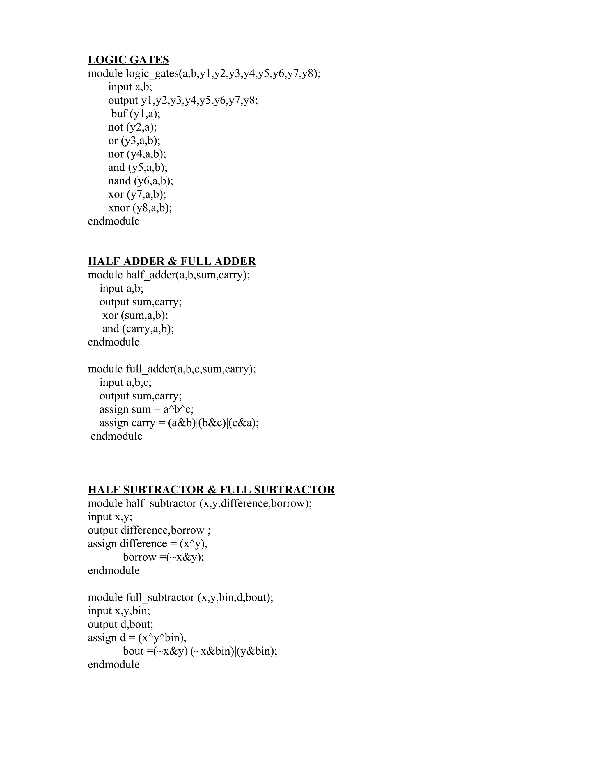 LOGIC GATES
module logic_gates(a,b,y1,y2,y3,y4,y5,y6,y7,y8);
   input a,b;
   output y1,y2,y3,y4,y5,y6,y7,y8;
    buf (y1,a);
   not (y2,a);
   or (y3,a,b);
   nor (y4,a,b);
   and (y5,a,b);
   nand (y6,a,b);
   xor (y7,a,b);
   xnor (y8,a,b);
endmodule


HALF ADDER & FULL ADDER
module half_adder(a,b,sum,carry);
  input a,b;
  output sum,carry;
   xor (sum,a,b);
   and (carry,a,b);
endmodule

module full_adder(a,b,c,sum,carry);
  input a,b,c;
  output sum,carry;
  assign sum = a^b^c;
  assign carry = (a&b)|(b&c)|(c&a);
endmodule



HALF SUBTRACTOR & FULL SUBTRACTOR
module half_subtractor (x,y,difference,borrow);
input x,y;
output difference,borrow ;
assign difference = (x^y),
        borrow =(~x&y);
endmodule

module full_subtractor (x,y,bin,d,bout);
input x,y,bin;
output d,bout;
assign d = (x^y^bin),
        bout =(~x&y)|(~x&bin)|(y&bin);
endmodule
 