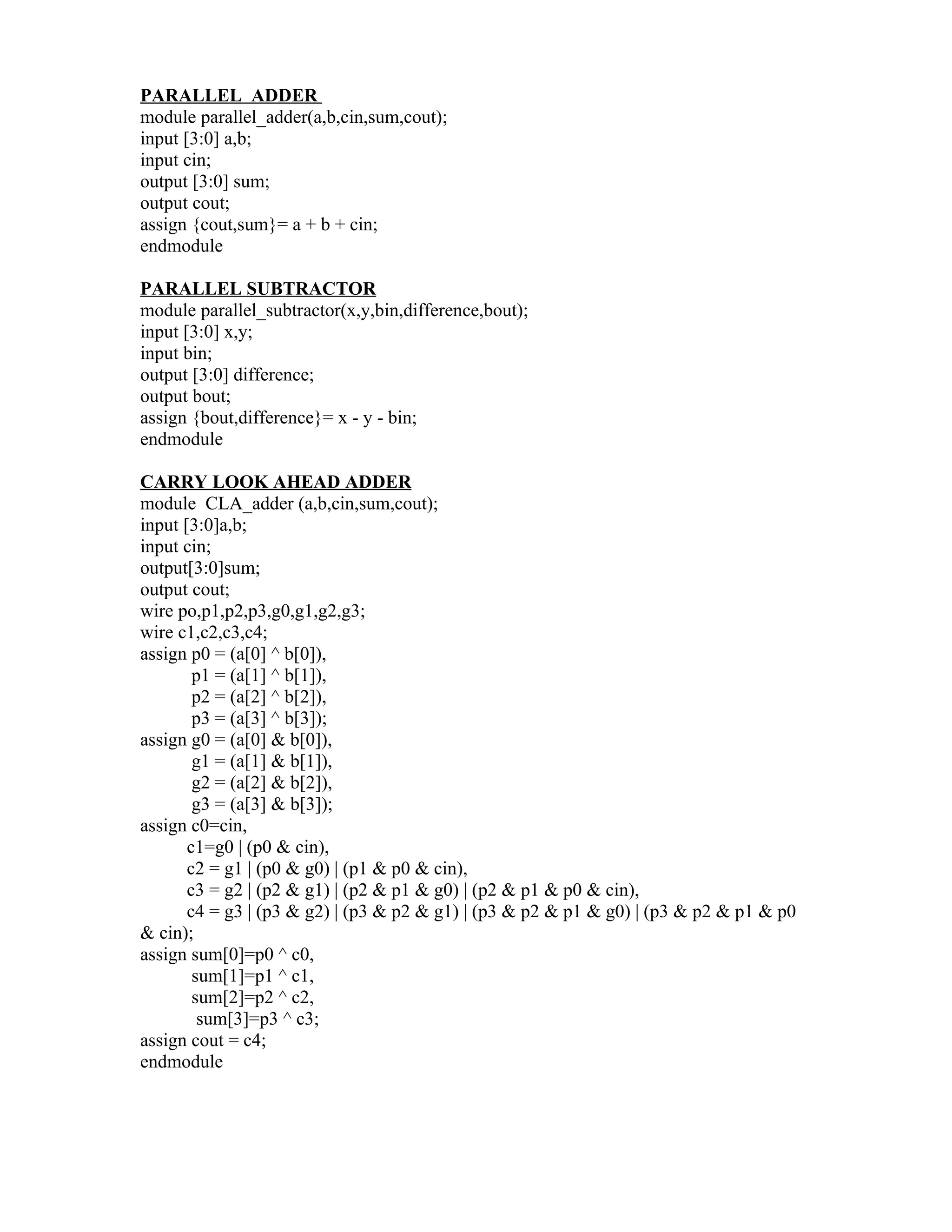 PARALLEL ADDER
module parallel_adder(a,b,cin,sum,cout);
input [3:0] a,b;
input cin;
output [3:0] sum;
output cout;
assign {cout,sum}= a + b + cin;
endmodule

PARALLEL SUBTRACTOR
module parallel_subtractor(x,y,bin,difference,bout);
input [3:0] x,y;
input bin;
output [3:0] difference;
output bout;
assign {bout,difference}= x - y - bin;
endmodule

CARRY LOOK AHEAD ADDER
module CLA_adder (a,b,cin,sum,cout);
input [3:0]a,b;
input cin;
output[3:0]sum;
output cout;
wire po,p1,p2,p3,g0,g1,g2,g3;
wire c1,c2,c3,c4;
assign p0 = (a[0] ^ b[0]),
        p1 = (a[1] ^ b[1]),
        p2 = (a[2] ^ b[2]),
        p3 = (a[3] ^ b[3]);
assign g0 = (a[0] & b[0]),
        g1 = (a[1] & b[1]),
        g2 = (a[2] & b[2]),
        g3 = (a[3] & b[3]);
assign c0=cin,
       c1=g0 | (p0 & cin),
       c2 = g1 | (p0 & g0) | (p1 & p0 & cin),
       c3 = g2 | (p2 & g1) | (p2 & p1 & g0) | (p2 & p1 & p0 & cin),
       c4 = g3 | (p3 & g2) | (p3 & p2 & g1) | (p3 & p2 & p1 & g0) | (p3 & p2 & p1 & p0
& cin);
assign sum[0]=p0 ^ c0,
        sum[1]=p1 ^ c1,
        sum[2]=p2 ^ c2,
         sum[3]=p3 ^ c3;
assign cout = c4;
endmodule
 