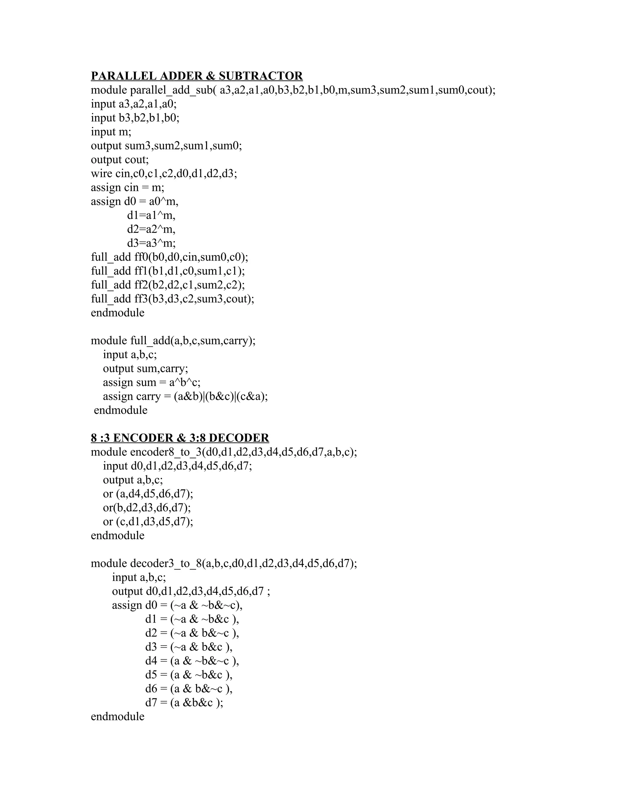 PARALLEL ADDER & SUBTRACTOR
module parallel_add_sub( a3,a2,a1,a0,b3,b2,b1,b0,m,sum3,sum2,sum1,sum0,cout);
input a3,a2,a1,a0;
input b3,b2,b1,b0;
input m;
output sum3,sum2,sum1,sum0;
output cout;
wire cin,c0,c1,c2,d0,d1,d2,d3;
assign cin = m;
assign d0 = a0^m,
        d1=a1^m,
        d2=a2^m,
        d3=a3^m;
full_add ff0(b0,d0,cin,sum0,c0);
full_add ff1(b1,d1,c0,sum1,c1);
full_add ff2(b2,d2,c1,sum2,c2);
full_add ff3(b3,d3,c2,sum3,cout);
endmodule

module full_add(a,b,c,sum,carry);
  input a,b,c;
  output sum,carry;
  assign sum = a^b^c;
  assign carry = (a&b)|(b&c)|(c&a);
endmodule

8 :3 ENCODER & 3:8 DECODER
module encoder8_to_3(d0,d1,d2,d3,d4,d5,d6,d7,a,b,c);
   input d0,d1,d2,d3,d4,d5,d6,d7;
   output a,b,c;
   or (a,d4,d5,d6,d7);
   or(b,d2,d3,d6,d7);
   or (c,d1,d3,d5,d7);
endmodule

module decoder3_to_8(a,b,c,d0,d1,d2,d3,d4,d5,d6,d7);
   input a,b,c;
   output d0,d1,d2,d3,d4,d5,d6,d7 ;
   assign d0 = (~a & ~b&~c),
          d1 = (~a & ~b&c ),
          d2 = (~a & b&~c ),
          d3 = (~a & b&c ),
          d4 = (a & ~b&~c ),
          d5 = (a & ~b&c ),
          d6 = (a & b&~c ),
          d7 = (a &b&c );
endmodule
 