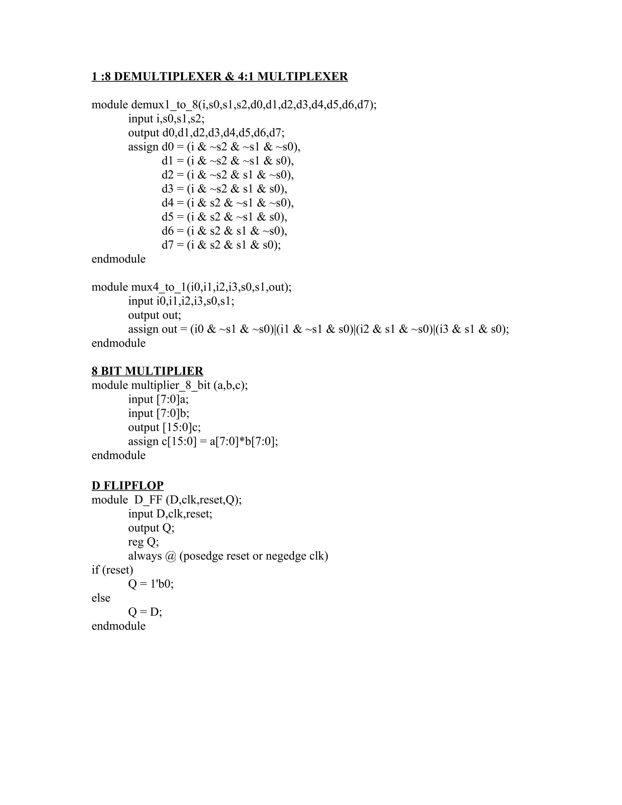 1 :8 DEMULTIPLEXER & 4:1 MULTIPLEXER

module demux1_to_8(i,s0,s1,s2,d0,d1,d2,d3,d4,d5,d6,d7);
      input i,s0,s1,s2;
      output d0,d1,d2,d3,d4,d5,d6,d7;
      assign d0 = (i & ~s2 & ~s1 & ~s0),
              d1 = (i & ~s2 & ~s1 & s0),
              d2 = (i & ~s2 & s1 & ~s0),
              d3 = (i & ~s2 & s1 & s0),
              d4 = (i & s2 & ~s1 & ~s0),
              d5 = (i & s2 & ~s1 & s0),
              d6 = (i & s2 & s1 & ~s0),
              d7 = (i & s2 & s1 & s0);
endmodule

module mux4_to_1(i0,i1,i2,i3,s0,s1,out);
      input i0,i1,i2,i3,s0,s1;
      output out;
      assign out = (i0 & ~s1 & ~s0)|(i1 & ~s1 & s0)|(i2 & s1 & ~s0)|(i3 & s1 & s0);
endmodule

8 BIT MULTIPLIER
module multiplier_8_bit (a,b,c);
      input [7:0]a;
      input [7:0]b;
      output [15:0]c;
      assign c[15:0] = a[7:0]*b[7:0];
endmodule

D FLIPFLOP
module D_FF (D,clk,reset,Q);
         input D,clk,reset;
         output Q;
         reg Q;
         always @ (posedge reset or negedge clk)
if (reset)
         Q = 1'b0;
else
         Q = D;
endmodule
 