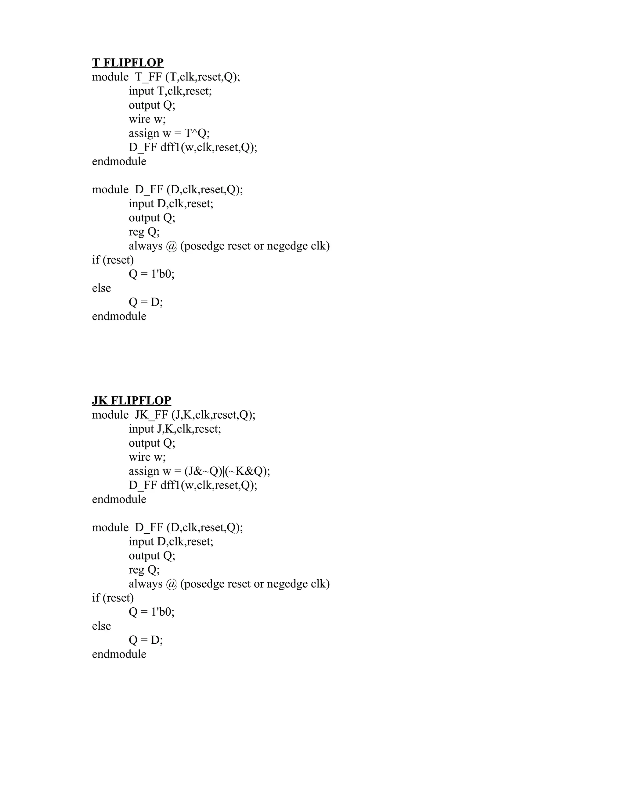 T FLIPFLOP
module T_FF (T,clk,reset,Q);
      input T,clk,reset;
      output Q;
      wire w;
      assign w = T^Q;
      D_FF dff1(w,clk,reset,Q);
endmodule

module D_FF (D,clk,reset,Q);
         input D,clk,reset;
         output Q;
         reg Q;
         always @ (posedge reset or negedge clk)
if (reset)
         Q = 1'b0;
else
         Q = D;
endmodule




JK FLIPFLOP
module JK_FF (J,K,clk,reset,Q);
      input J,K,clk,reset;
      output Q;
      wire w;
      assign w = (J&~Q)|(~K&Q);
      D_FF dff1(w,clk,reset,Q);
endmodule

module D_FF (D,clk,reset,Q);
         input D,clk,reset;
         output Q;
         reg Q;
         always @ (posedge reset or negedge clk)
if (reset)
         Q = 1'b0;
else
         Q = D;
endmodule
 