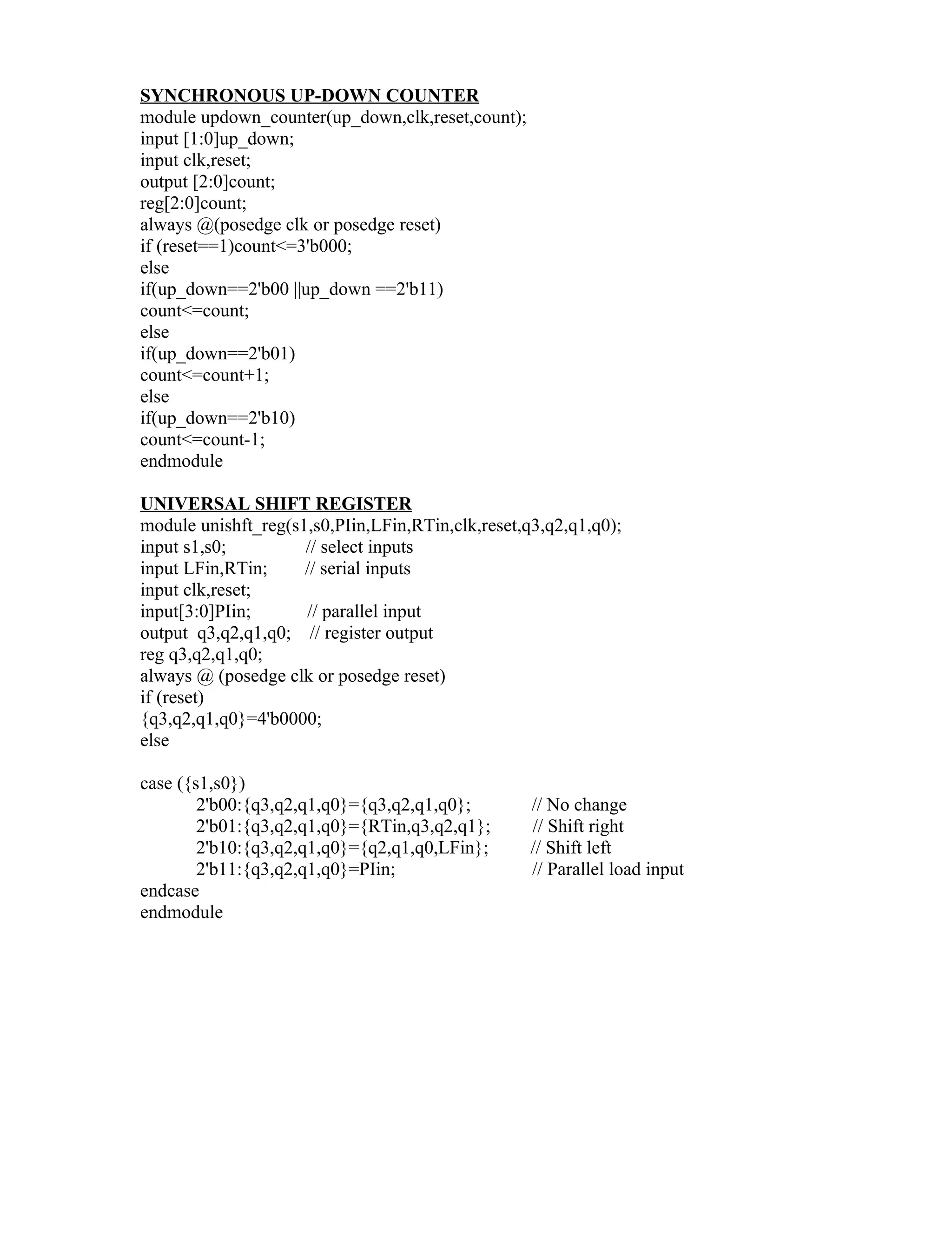 SYNCHRONOUS UP-DOWN COUNTER
module updown_counter(up_down,clk,reset,count);
input [1:0]up_down;
input clk,reset;
output [2:0]count;
reg[2:0]count;
always @(posedge clk or posedge reset)
if (reset==1)count<=3'b000;
else
if(up_down==2'b00 ||up_down ==2'b11)
count<=count;
else
if(up_down==2'b01)
count<=count+1;
else
if(up_down==2'b10)
count<=count-1;
endmodule

UNIVERSAL SHIFT REGISTER
module unishft_reg(s1,s0,PIin,LFin,RTin,clk,reset,q3,q2,q1,q0);
input s1,s0;         // select inputs
input LFin,RTin;     // serial inputs
input clk,reset;
input[3:0]PIin;      // parallel input
output q3,q2,q1,q0; // register output
reg q3,q2,q1,q0;
always @ (posedge clk or posedge reset)
if (reset)
{q3,q2,q1,q0}=4'b0000;
else

case ({s1,s0})
        2'b00:{q3,q2,q1,q0}={q3,q2,q1,q0};         // No change
        2'b01:{q3,q2,q1,q0}={RTin,q3,q2,q1};       // Shift right
        2'b10:{q3,q2,q1,q0}={q2,q1,q0,LFin};       // Shift left
        2'b11:{q3,q2,q1,q0}=PIin;                  // Parallel load input
endcase
endmodule
 