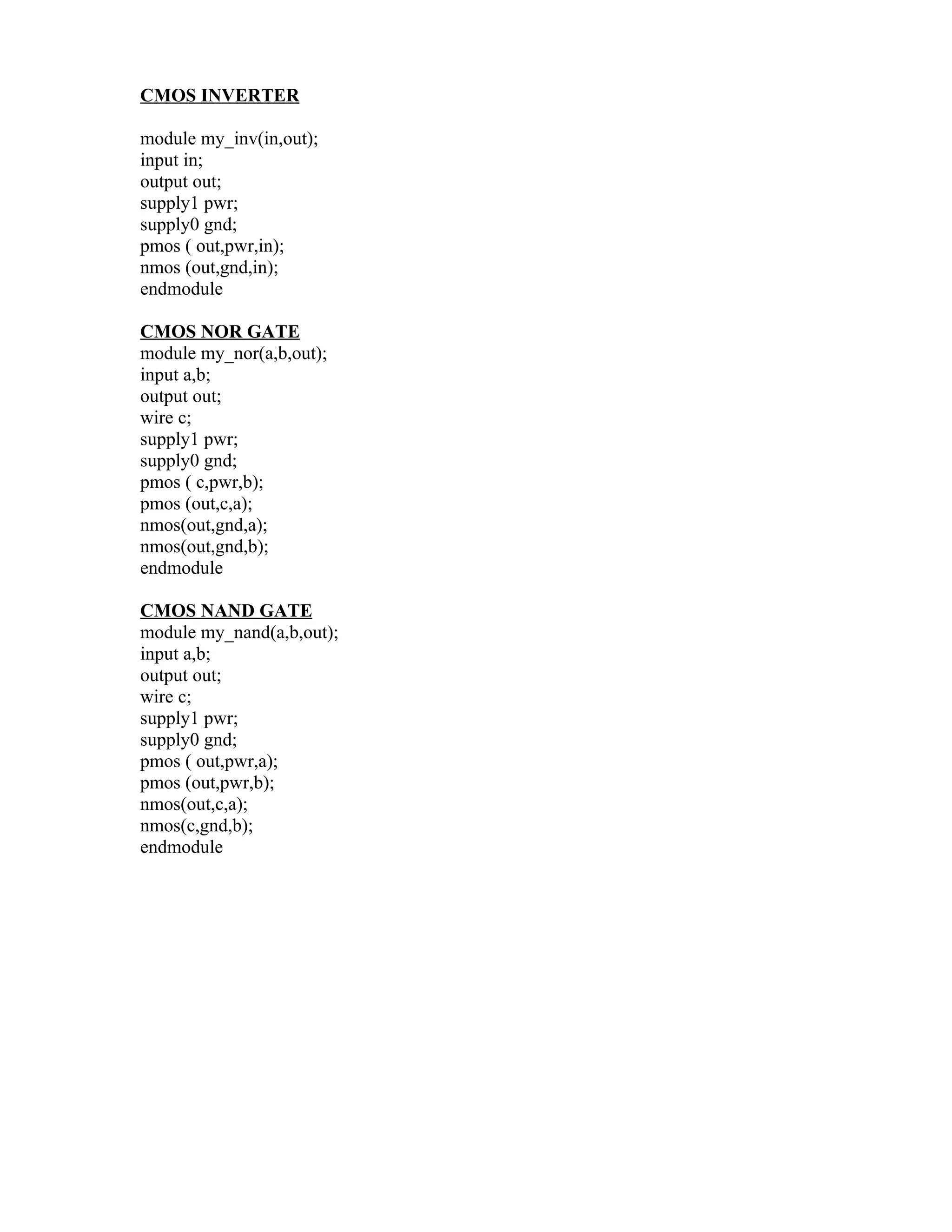 CMOS INVERTER

module my_inv(in,out);
input in;
output out;
supply1 pwr;
supply0 gnd;
pmos ( out,pwr,in);
nmos (out,gnd,in);
endmodule

CMOS NOR GATE
module my_nor(a,b,out);
input a,b;
output out;
wire c;
supply1 pwr;
supply0 gnd;
pmos ( c,pwr,b);
pmos (out,c,a);
nmos(out,gnd,a);
nmos(out,gnd,b);
endmodule

CMOS NAND GATE
module my_nand(a,b,out);
input a,b;
output out;
wire c;
supply1 pwr;
supply0 gnd;
pmos ( out,pwr,a);
pmos (out,pwr,b);
nmos(out,c,a);
nmos(c,gnd,b);
endmodule
 