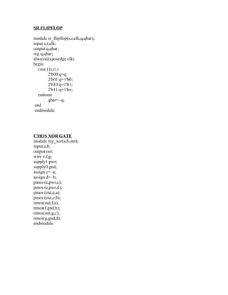 SR FLIPFLOP

module sr_flipflop(s,r,clk,q,qbar);
input s,r,clk;
output q,qbar;
reg q,qbar;
always@(posedge clk)
begin
   case ({s,r})
         2'b00:q=q;
         2'b01:q=1'b0;
         2'b10:q=1'b1;
         2'b11:q=1'bx;
   endcase
         qbar=~q;
 end
 endmodule




CMOS XOR GATE
module my_xor(a,b,out);
input a,b;
output out;
wire e,f,g;
supply1 pwr;
supply0 gnd;
assign c=~a;
assign d=~b;
pmos (e,pwr,c);
pmos (e,pwr,d);
pmos (out,e,a);
pmos (out,e,b);
nmos(out,f,a);
nmos(f,gnd,b);
nmos(out,g,c);
nmos(g,gnd,d);
endmodule
 