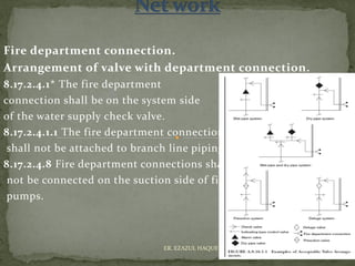 Fire department connection.
Arrangement of valve with department connection.
8.17.2.4.1* The fire department
connection shall be on the system side
of the water supply check valve.
8.17.2.4.1.1 The fire department connection
shall not be attached to branch line piping.
8.17.2.4.8 Fire department connections shall
not be connected on the suction side of fire
pumps.
ER. EZAZUL HAQUE
 