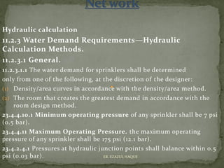Hydraulic calculation
11.2.3 Water Demand Requirements—Hydraulic
Calculation Methods.
11.2.3.1 General.
11.2.3.1.1 The water demand for sprinklers shall be determined
only from one of the following, at the discretion of the designer:
(1) Density/area curves in accordance with the density/area method.
(2) The room that creates the greatest demand in accordance with the
room design method.
23.4.4.10.1 Minimum operating pressure of any sprinkler shall be 7 psi
(0.5 bar).
23.4.4.11 Maximum Operating Pressure. the maximum operating
pressure of any sprinkler shall be 175 psi (12.1 bar).
23.4.2.4.1 Pressures at hydraulic junction points shall balance within 0.5
psi (0.03 bar). ER. EZAZUL HAQUE
 
