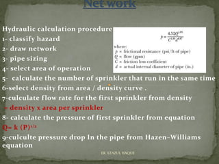 Hydraulic calculation procedure
1- classify hazard
2- draw network
3- pipe sizing
4- select area of operation
5- calculate the number of sprinkler that run in the same time
6-select density from area / density curve .
7-culculate flow rate for the first sprinkler from density
= density x area per sprinkler
8- calculate the pressure of first sprinkler from equation
Q= k (P)1/2
9-culculte pressure drop In the pipe from Hazen–Williams
equation
ER. EZAZUL HAQUE
 