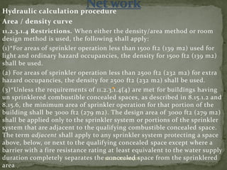 Hydraulic calculation procedure
Area / density curve
11.2.3.1.4 Restrictions. When either the density/area method or room
design method is used, the following shall apply:
(1)*For areas of sprinkler operation less than 1500 ft2 (139 m2) used for
light and ordinary hazard occupancies, the density for 1500 ft2 (139 m2)
shall be used.
(2) For areas of sprinkler operation less than 2500 ft2 (232 m2) for extra
hazard occupancies, the density for 2500 ft2 (232 m2) shall be used.
(3)*Unless the requirements of 11.2.3.1.4(4) are met for buildings having
un sprinklered combustible concealed spaces, as described in 8.15.1.2 and
8.15.6, the minimum area of sprinkler operation for that portion of the
building shall be 3000 ft2 (279 m2). The design area of 3000 ft2 (279 m2)
shall be applied only to the sprinkler system or portions of the sprinkler
system that are adjacent to the qualifying combustible concealed space.
The term adjacent shall apply to any sprinkler system protecting a space
above, below, or next to the qualifying concealed space except where a
barrier with a fire resistance rating at least equivalent to the water supply
duration completely separates the concealed space from the sprinklered
area
ER. EZAZUL HAQUE
 