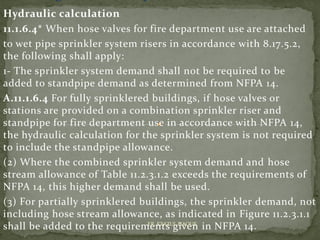Hydraulic calculation
11.1.6.4* When hose valves for fire department use are attached
to wet pipe sprinkler system risers in accordance with 8.17.5.2,
the following shall apply:
1- The sprinkler system demand shall not be required to be
added to standpipe demand as determined from NFPA 14.
A.11.1.6.4 For fully sprinklered buildings, if hose valves or
stations are provided on a combination sprinkler riser and
standpipe for fire department use in accordance with NFPA 14,
the hydraulic calculation for the sprinkler system is not required
to include the standpipe allowance.
(2) Where the combined sprinkler system demand and hose
stream allowance of Table 11.2.3.1.2 exceeds the requirements of
NFPA 14, this higher demand shall be used.
(3) For partially sprinklered buildings, the sprinkler demand, not
including hose stream allowance, as indicated in Figure 11.2.3.1.1
shall be added to the requirements given in NFPA 14.ER. EZAZUL HAQUE
 