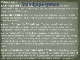 Definitions :
3.3.6 High-Rise Building. A building where the floor of an
occupiable story is greater than 75 ft (23 m) above the lowest level of fire
department vehicle access.
3.3.14 Standpipe. The system piping that delivers the water supply
for hose connections, and for sprinklers on combined systems, vertically
from floor to floor.
3.3.14.1 Horizontal Standpipe. The horizontal portion of the
system piping that delivers the water supply for two or more hose
connections, and for sprinklers on combined systems, on a single level.
3.3.15.1 Automatic Dry Standpipe System. A standpipe system
permanently attached to a water supply capable of supplying the system
demand at all times, containing air or nitrogen under pressure, the
release of which (as from opening a hose valve) opens a dry pipe valve to
allow water to flow into the piping system and out of the opened hose
valve.
3.3.15.2 Automatic Wet Standpipe System. A standpipe system
containing water at all times that is attached to a water supply capable of
supplying the system demand at all times and that requires no action
other than opening a hose valve to provide water at hose connections.
ER. EZAZUL HAQUE
 
