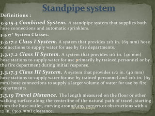 Definitions :
3.3.15.3 Combined System. A standpipe system that supplies both
hose connections and automatic sprinklers.
3.3.17* System Classes.
3.3.17.1 Class I System. A system that provides 21⁄2 in. (65 mm) hose
connections to supply water for use by fire departments.
3.3.17.2 Class II System. A system that provides 11⁄2 in. (40 mm)
hose stations to supply water for use primarily by trained personnel or by
the fire department during initial response.
3.3.17.3 Class III System. A system that provides 11⁄2 in. (40 mm)
hose stations to supply water for use by trained personnel and 21⁄2 in. (65
mm) hose connections to supply a larger volume of water for use by fire
departments.
3.3.19 Travel Distance. The length measured on the floor or other
walking surface along the centerline of the natural path of travel, starting
from the hose outlet, curving around any corners or obstructions with a
12 in. (300 mm) clearance.
ER. EZAZUL HAQUE
 