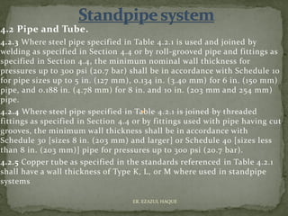 4.2 Pipe and Tube.
4.2.3 Where steel pipe specified in Table 4.2.1 is used and joined by
welding as specified in Section 4.4 or by roll-grooved pipe and fittings as
specified in Section 4.4, the minimum nominal wall thickness for
pressures up to 300 psi (20.7 bar) shall be in accordance with Schedule 10
for pipe sizes up to 5 in. (127 mm), 0.134 in. (3.40 mm) for 6 in. (150 mm)
pipe, and 0.188 in. (4.78 mm) for 8 in. and 10 in. (203 mm and 254 mm)
pipe.
4.2.4 Where steel pipe specified in Table 4.2.1 is joined by threaded
fittings as specified in Section 4.4 or by fittings used with pipe having cut
grooves, the minimum wall thickness shall be in accordance with
Schedule 30 [sizes 8 in. (203 mm) and larger] or Schedule 40 [sizes less
than 8 in. (203 mm)] pipe for pressures up to 300 psi (20.7 bar).
4.2.5 Copper tube as specified in the standards referenced in Table 4.2.1
shall have a wall thickness of Type K, L, or M where used in standpipe
systems
ER. EZAZUL HAQUE
 