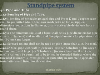 4.2 Pipe and Tube.
4.2.7 Bending of Pipe and Tube.
4.2.7.1 Bending of Schedule 40 steel pipe and Types K and L copper tube
shall be permitted where bends are made with no kinks, ripples,
distortions, reductions in diameter, or any noticeable deviations from a
round shape.
4.2.7.2 The minimum radius of a bend shall be six pipe diameters for pipe
sizes 2 in. (50 mm) and smaller, and five pipe diameters for pipe sizes 21⁄2
in. (65 mm) and larger.
4.3.4 Screwed unions shall not be used on pipe larger than 2 in. (50 mm).
4.4.1.2* Steel pipe with wall thicknesses less than Schedule 30 [in sizes 8
in. (200 mm) and larger] or Schedule 40 [in sizes less than 8 in. (200
mm)] shall only be permitted to be joined by threaded fittings where the
threaded assembly is investigated for suitability in automatic sprinkler
installations and listed for this service.
ER. EZAZUL HAQUE
 