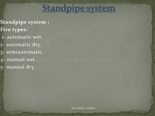 Standpipe system :
Five types:
1- automatic wet.
2- automatic dry.
3- semiautomatic.
4- manual wet .
5- manual dry.
ER. EZAZUL HAQUE
 