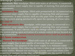 Standpipe system :
1-Automatic-Wet standpipe, filled with water at all times, is connected
to a permanent water supply that is capable of meeting flow and pressure
requirements.
2-Automatic-Dry standpipe, filled with pressurized air, is connected to a
permanent water supply that is capable of meeting flow and pressure
requirements. It uses a device, such as a dry pipe valve, to admit water
into the system piping automatically upon the opening of a hose valve.
5.2.1 page 16
3-Semi-automatic-Dry standpipe, with empty pipe, is connected to a
permanent water supply that is capable of meeting flow and pressure
requirements. It uses a device, such as a deluge valve, to admit water into
the system piping upon activation of a remote control device located at a
hose connection. A remote control activation device shall be provided at
each hose connection.
4- Manual-Wet standpipe, filled with water at all times, is connected to
a water supply that is not capable of meeting flow and pressure
requirements. The purpose of the water supply is to maintain water
within the system, thus reducing the time it takes to get water to the hose
station outlets. Manual-wet standpipe systems need water from a fire
department pumper (or the like) to be pumped into the system in order
ER. EZAZUL HAQUE
 