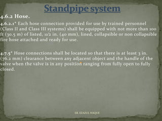 4.6.2 Hose.
4.6.2.1* Each hose connection provided for use by trained personnel
(Class II and Class III systems) shall be equipped with not more than 100
ft (30.5 m) of listed, 11⁄2 in. (40 mm), lined, collapsible or non collapsible
fire hose attached and ready for use.
4.7.5* Hose connections shall be located so that there is at least 3 in.
(76.2 mm) clearance between any adjacent object and the handle of the
valve when the valve is in any position ranging from fully open to fully
closed.
ER. EZAZUL HAQUE
 