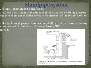 4.8 Fire Department Connections.
4.8.1 Fire department connections shall be listed for a working pressure
equal to or greater than the pressure requirement of the system demand.
4.8.2 Each fire department connection shall have at least two 21⁄2 in. (65
mm) internal threaded swivel fittings having NHS
threads
ER. EZAZUL HAQUE
 