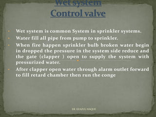 • Wet system is common System in sprinkler systems.
• Water fill all pipe from pump to sprinkler.
• When fire happen sprinkler bulb broken water begin
in dropped the pressure in the system side reduce and
the gate (clapper ) open to supply the system with
pressurized water.
• After clapper open water through alarm outlet forward
to fill retard chamber then run the conge
ER. EZAZUL HAQUE
 