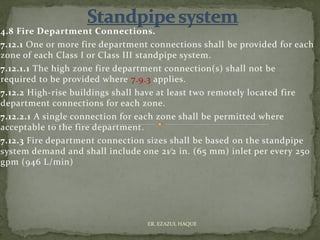 4.8 Fire Department Connections.
7.12.1 One or more fire department connections shall be provided for each
zone of each Class I or Class III standpipe system.
7.12.1.1 The high zone fire department connection(s) shall not be
required to be provided where 7.9.3 applies.
7.12.2 High-rise buildings shall have at least two remotely located fire
department connections for each zone.
7.12.2.1 A single connection for each zone shall be permitted where
acceptable to the fire department.
7.12.3 Fire department connection sizes shall be based on the standpipe
system demand and shall include one 21⁄2 in. (65 mm) inlet per every 250
gpm (946 L/min)
ER. EZAZUL HAQUE
 