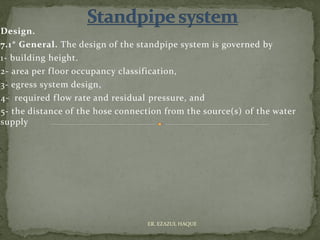 Design.
7.1* General. The design of the standpipe system is governed by
1- building height.
2- area per floor occupancy classification,
3- egress system design,
4- required flow rate and residual pressure, and
5- the distance of the hose connection from the source(s) of the water
supply
ER. EZAZUL HAQUE
 