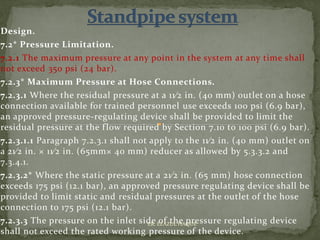 Design.
7.2* Pressure Limitation.
7.2.1 The maximum pressure at any point in the system at any time shall
not exceed 350 psi (24 bar).
7.2.3* Maximum Pressure at Hose Connections.
7.2.3.1 Where the residual pressure at a 11⁄2 in. (40 mm) outlet on a hose
connection available for trained personnel use exceeds 100 psi (6.9 bar),
an approved pressure-regulating device shall be provided to limit the
residual pressure at the flow required by Section 7.10 to 100 psi (6.9 bar).
7.2.3.1.1 Paragraph 7.2.3.1 shall not apply to the 11⁄2 in. (40 mm) outlet on
a 21⁄2 in. × 11⁄2 in. (65mm× 40 mm) reducer as allowed by 5.3.3.2 and
7.3.4.1.
7.2.3.2* Where the static pressure at a 21⁄2 in. (65 mm) hose connection
exceeds 175 psi (12.1 bar), an approved pressure regulating device shall be
provided to limit static and residual pressures at the outlet of the hose
connection to 175 psi (12.1 bar).
7.2.3.3 The pressure on the inlet side of the pressure regulating device
shall not exceed the rated working pressure of the device.
ER. EZAZUL HAQUE
 