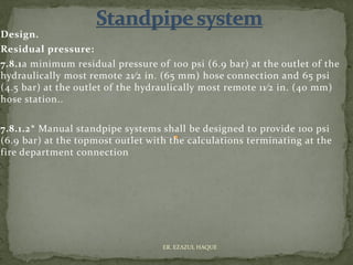 Design.
Residual pressure:
7.8.1a minimum residual pressure of 100 psi (6.9 bar) at the outlet of the
hydraulically most remote 21⁄2 in. (65 mm) hose connection and 65 psi
(4.5 bar) at the outlet of the hydraulically most remote 11⁄2 in. (40 mm)
hose station..
7.8.1.2* Manual standpipe systems shall be designed to provide 100 psi
(6.9 bar) at the topmost outlet with the calculations terminating at the
fire department connection
ER. EZAZUL HAQUE
 