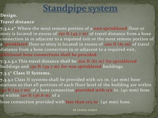 Design.
Travel distance
7.3.2.2* Where the most remote portion of a non sprinklered floor or
story is located in excess of 150 ft (45.7 m) of travel distance from a hose
connection in or adjacent to a required exit or the most remote portion of
a sprinklered floor or story is located in excess of 200 ft (61 m) of travel
distance from a hose connection in or adjacent to a required exit,
additional hose connections shall be provided.
7.3.2.3.1 This travel distance shall be 200 ft (61 m) for sprinklered
buildings and 130 ft (39.7 m) for non sprinklered buildings.
7.3.3* Class II Systems.
7.3.3.1 Class II systems shall be provided with 11⁄2 in. (40 mm) hose
stations so that all portions of each floor level of the building are within
130 ft (39.7 m) of a hose connection provided with 11⁄2 in. (40 mm) hose
or within 120 ft (36.6 m) of a
hose connection provided with less than 11⁄2 in. (40 mm) hose.
ER. EZAZUL HAQUE
 