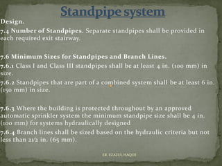 Design.
7.4 Number of Standpipes. Separate standpipes shall be provided in
each required exit stairway.
7.6 Minimum Sizes for Standpipes and Branch Lines.
7.6.1 Class I and Class III standpipes shall be at least 4 in. (100 mm) in
size.
7.6.2 Standpipes that are part of a combined system shall be at least 6 in.
(150 mm) in size.
7.6.3 Where the building is protected throughout by an approved
automatic sprinkler system the minimum standpipe size shall be 4 in.
(100 mm) for systems hydraulically designed
7.6.4 Branch lines shall be sized based on the hydraulic criteria but not
less than 21⁄2 in. (65 mm).
ER. EZAZUL HAQUE
 
