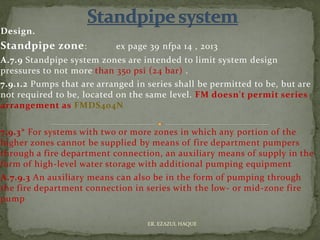 Design.
Standpipe zone: ex page 39 nfpa 14 , 2013
A.7.9 Standpipe system zones are intended to limit system design
pressures to not more than 350 psi (24 bar) .
7.9.1.2 Pumps that are arranged in series shall be permitted to be, but are
not required to be, located on the same level. FM doesn't permit series
arrangement as FMDS404N
7.9.3* For systems with two or more zones in which any portion of the
higher zones cannot be supplied by means of fire department pumpers
through a fire department connection, an auxiliary means of supply in the
form of high-level water storage with additional pumping equipment
A.7.9.3 An auxiliary means can also be in the form of pumping through
the fire department connection in series with the low- or mid-zone fire
pump
ER. EZAZUL HAQUE
 