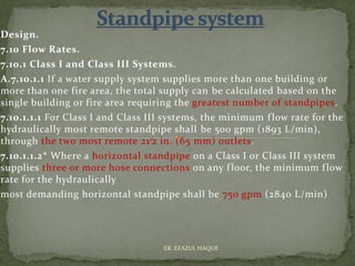 Design.
7.10 Flow Rates.
7.10.1 Class I and Class III Systems.
A.7.10.1.1 If a water supply system supplies more than one building or
more than one fire area, the total supply can be calculated based on the
single building or fire area requiring the greatest number of standpipes.
7.10.1.1.1 For Class I and Class III systems, the minimum flow rate for the
hydraulically most remote standpipe shall be 500 gpm (1893 L/min),
through the two most remote 21⁄2 in. (65 mm) outlets.
7.10.1.1.2* Where a horizontal standpipe on a Class I or Class III system
supplies three or more hose connections on any floor, the minimum flow
rate for the hydraulically
most demanding horizontal standpipe shall be 750 gpm (2840 L/min)
ER. EZAZUL HAQUE
 