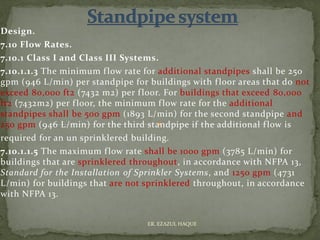 Design.
7.10 Flow Rates.
7.10.1 Class I and Class III Systems.
7.10.1.1.3 The minimum flow rate for additional standpipes shall be 250
gpm (946 L/min) per standpipe for buildings with floor areas that do not
exceed 80,000 ft2 (7432 m2) per floor. For buildings that exceed 80,000
ft2 (7432m2) per floor, the minimum flow rate for the additional
standpipes shall be 500 gpm (1893 L/min) for the second standpipe and
250 gpm (946 L/min) for the third standpipe if the additional flow is
required for an un sprinklered building.
7.10.1.1.5 The maximum flow rate shall be 1000 gpm (3785 L/min) for
buildings that are sprinklered throughout, in accordance with NFPA 13,
Standard for the Installation of Sprinkler Systems, and 1250 gpm (4731
L/min) for buildings that are not sprinklered throughout, in accordance
with NFPA 13.
ER. EZAZUL HAQUE
 