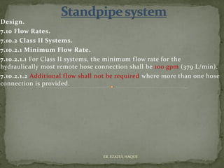 Design.
7.10 Flow Rates.
7.10.2 Class II Systems.
7.10.2.1 Minimum Flow Rate.
7.10.2.1.1 For Class II systems, the minimum flow rate for the
hydraulically most remote hose connection shall be 100 gpm (379 L/min).
7.10.2.1.2 Additional flow shall not be required where more than one hose
connection is provided.
ER. EZAZUL HAQUE
 