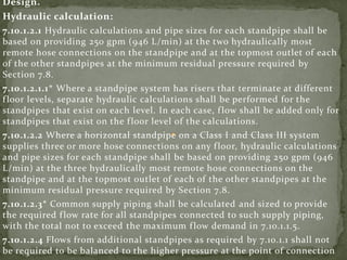 Design.
Hydraulic calculation:
7.10.1.2.1 Hydraulic calculations and pipe sizes for each standpipe shall be
based on providing 250 gpm (946 L/min) at the two hydraulically most
remote hose connections on the standpipe and at the topmost outlet of each
of the other standpipes at the minimum residual pressure required by
Section 7.8.
7.10.1.2.1.1* Where a standpipe system has risers that terminate at different
floor levels, separate hydraulic calculations shall be performed for the
standpipes that exist on each level. In each case, flow shall be added only for
standpipes that exist on the floor level of the calculations.
7.10.1.2.2 Where a horizontal standpipe on a Class I and Class III system
supplies three or more hose connections on any floor, hydraulic calculations
and pipe sizes for each standpipe shall be based on providing 250 gpm (946
L/min) at the three hydraulically most remote hose connections on the
standpipe and at the topmost outlet of each of the other standpipes at the
minimum residual pressure required by Section 7.8.
7.10.1.2.3* Common supply piping shall be calculated and sized to provide
the required flow rate for all standpipes connected to such supply piping,
with the total not to exceed the maximum flow demand in 7.10.1.1.5.
7.10.1.2.4 Flows from additional standpipes as required by 7.10.1.1 shall not
be required to be balanced to the higher pressure at the point of connection
 