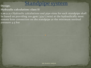 Design.
Hydraulic calculation: class II
7.10.2.2.1 Hydraulic calculations and pipe sizes for each standpipe shall
be based on providing 100 gpm (379 L/min) at the hydraulically most
remote hose connection on the standpipe at the minimum residual
pressure 4.5 bar
ER. EZAZUL HAQUE
 