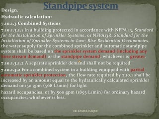 Design.
Hydraulic calculation:
7.10.1.3 Combined Systems
7.10.1.3.1.1 In a building protected in accordance with NFPA 13, Standard
for the Installation of Sprinkler Systems, or NFPA13R, Standard for the
Installation of Sprinkler Systems in Low- Rise Residential Occupancies,
the water supply for the combined sprinkler and automatic standpipe
system shall be based on the sprinkler system demand (including any
hose stream demand) or the standpipe demand, whichever is greater.
7.10.1.3.1.2 A separate sprinkler demand shall not be required.
7.10.1.3.2 For a combined system in a building equipped with partial
automatic sprinkler protection, the flow rate required by 7.10.1 shall be
increased by an amount equal to the hydraulically calculated sprinkler
demand or 150 gpm (568 L/min) for light
hazard occupancies, or by 500 gpm (1893 L/min) for ordinary hazard
occupancies, whichever is less.
ER. EZAZUL HAQUE
 
